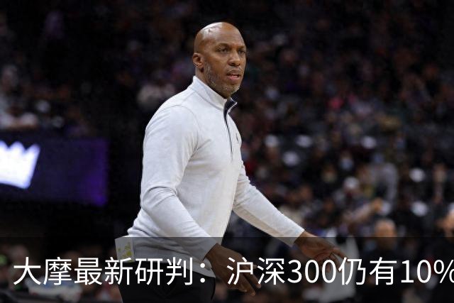 大摩最新研判：沪深300仍有10%-15%估值下调空间，1-2个月后触底反弹概率更高