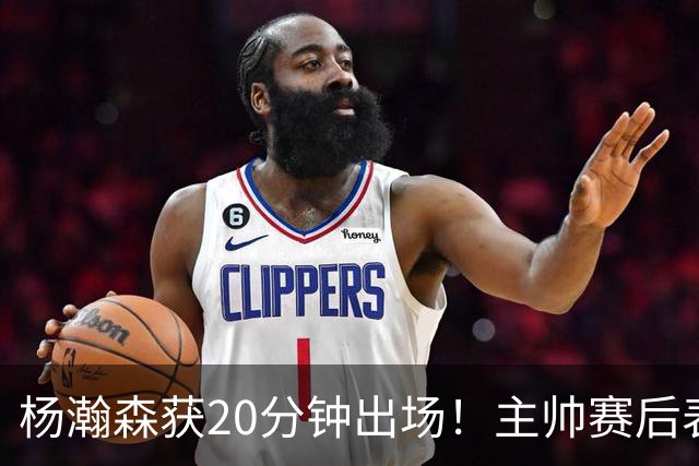 杨瀚森获20分钟出场！主帅赛后表态，常规轮换还差多远？