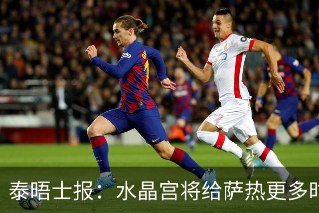 泰晤士报：水晶宫将给萨热更多时间，但要求他改善球队防守
