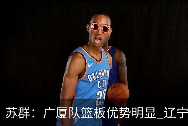 苏群：广厦队篮板优势明显 辽宁队前途凶险