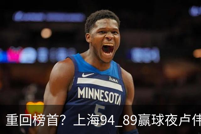 重回榜首？上海94 89赢球夜卢伟偏不夸古德温30+11，反手把拉塞尔和麦基的防守底裤当众扯了下来